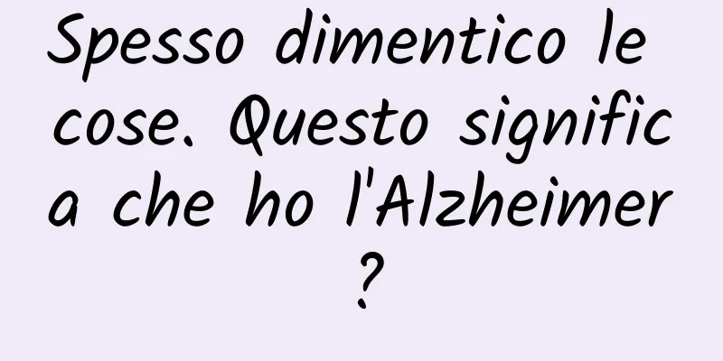 Spesso dimentico le cose. Questo significa che ho l'Alzheimer?