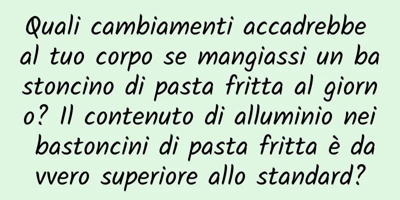 Quali cambiamenti accadrebbe al tuo corpo se mangiassi un bastoncino di pasta fritta al giorno? Il contenuto di alluminio nei bastoncini di pasta fritta è davvero superiore allo standard?