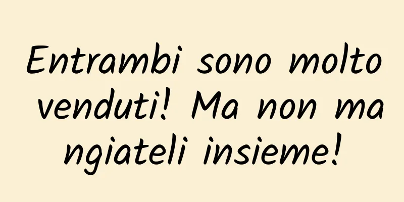 Entrambi sono molto venduti! Ma non mangiateli insieme!