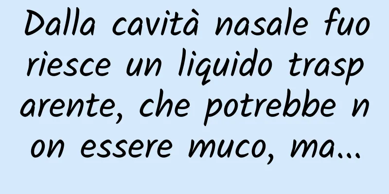 Dalla cavità nasale fuoriesce un liquido trasparente, che potrebbe non essere muco, ma...