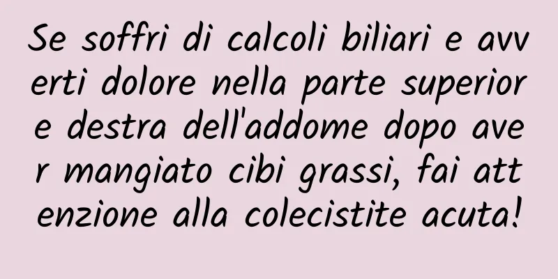 Se soffri di calcoli biliari e avverti dolore nella parte superiore destra dell'addome dopo aver mangiato cibi grassi, fai attenzione alla colecistite acuta!