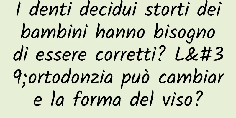 I denti decidui storti dei bambini hanno bisogno di essere corretti? L'ortodonzia può cambiare la forma del viso?
