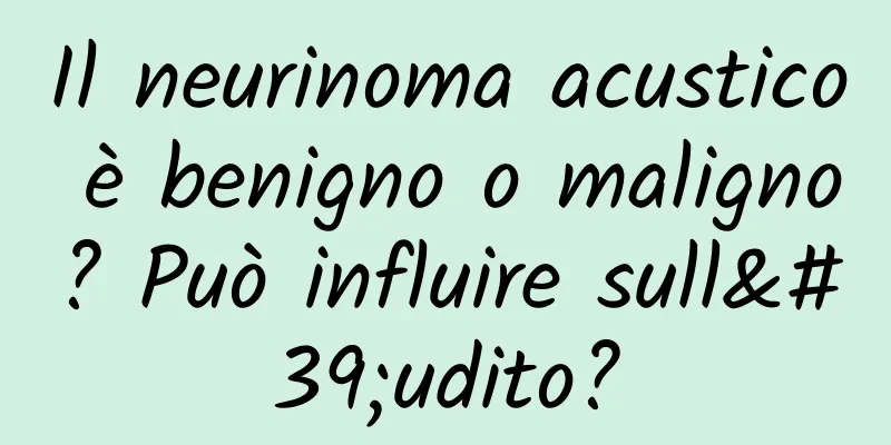 Il neurinoma acustico è benigno o maligno? Può influire sull'udito?