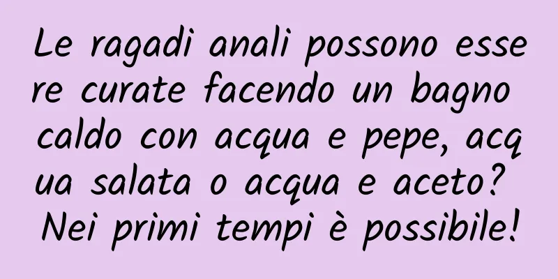 Le ragadi anali possono essere curate facendo un bagno caldo con acqua e pepe, acqua salata o acqua e aceto? Nei primi tempi è possibile!