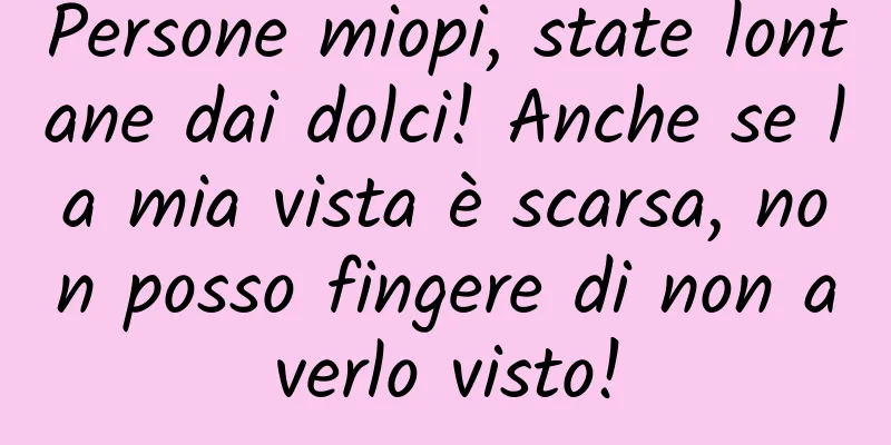 Persone miopi, state lontane dai dolci! Anche se la mia vista è scarsa, non posso fingere di non averlo visto!