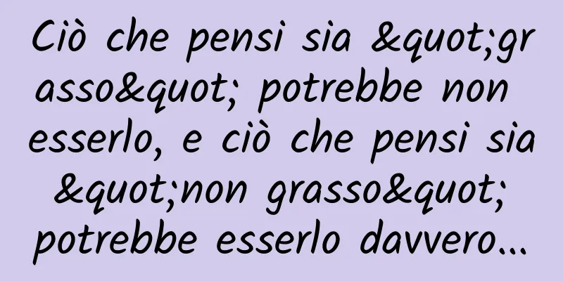 Ciò che pensi sia "grasso" potrebbe non esserlo, e ciò che pensi sia "non grasso" potrebbe esserlo davvero...