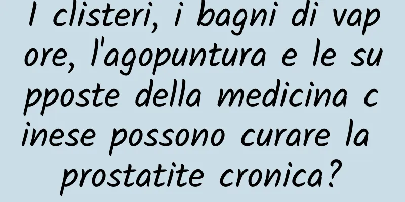 I clisteri, i bagni di vapore, l'agopuntura e le supposte della medicina cinese possono curare la prostatite cronica?
