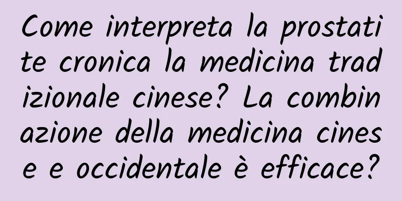 Come interpreta la prostatite cronica la medicina tradizionale cinese? La combinazione della medicina cinese e occidentale è efficace?