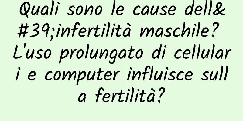 Quali sono le cause dell'infertilità maschile? L'uso prolungato di cellulari e computer influisce sulla fertilità?