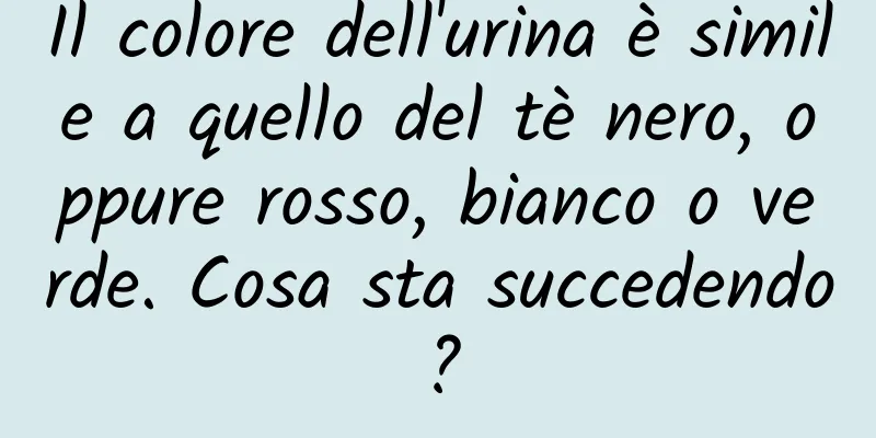 Il colore dell'urina è simile a quello del tè nero, oppure rosso, bianco o verde. Cosa sta succedendo?