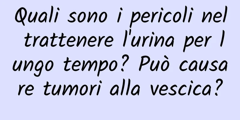 Quali sono i pericoli nel trattenere l'urina per lungo tempo? Può causare tumori alla vescica?