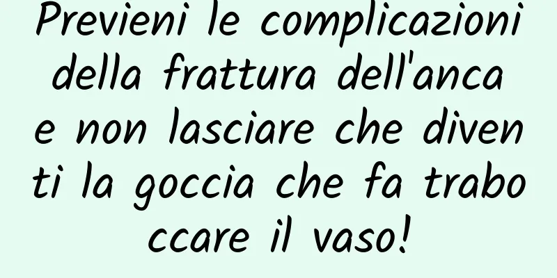 Previeni le complicazioni della frattura dell'anca e non lasciare che diventi la goccia che fa traboccare il vaso!