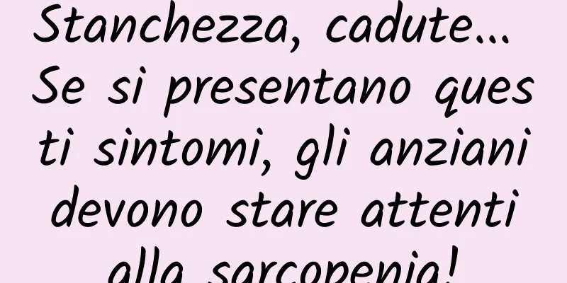 Stanchezza, cadute... Se si presentano questi sintomi, gli anziani devono stare attenti alla sarcopenia!