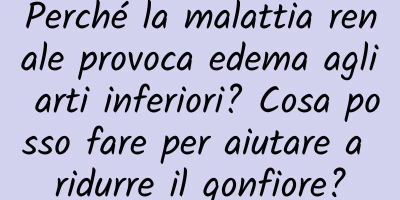 Perché la malattia renale provoca edema agli arti inferiori? Cosa posso fare per aiutare a ridurre il gonfiore?