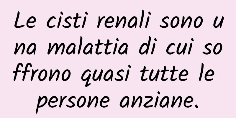 Le cisti renali sono una malattia di cui soffrono quasi tutte le persone anziane.