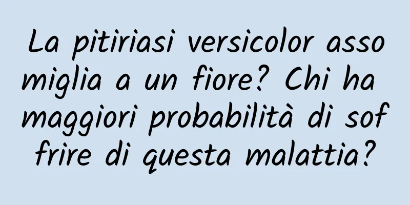 La pitiriasi versicolor assomiglia a un fiore? Chi ha maggiori probabilità di soffrire di questa malattia?