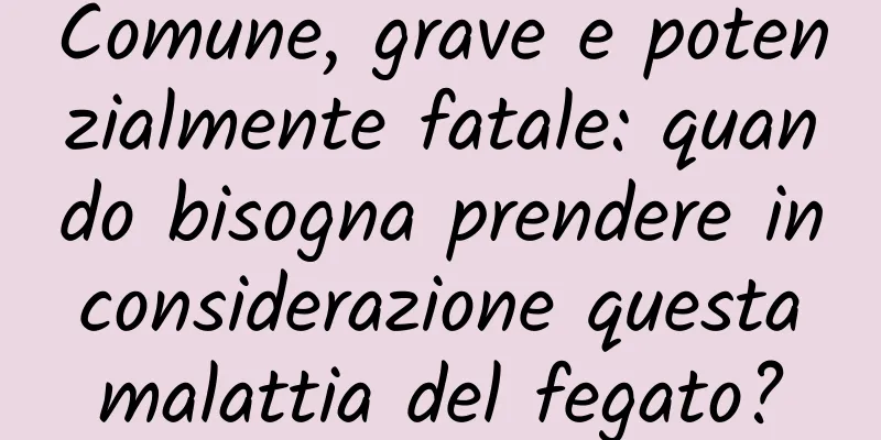 Comune, grave e potenzialmente fatale: quando bisogna prendere in considerazione questa malattia del fegato?