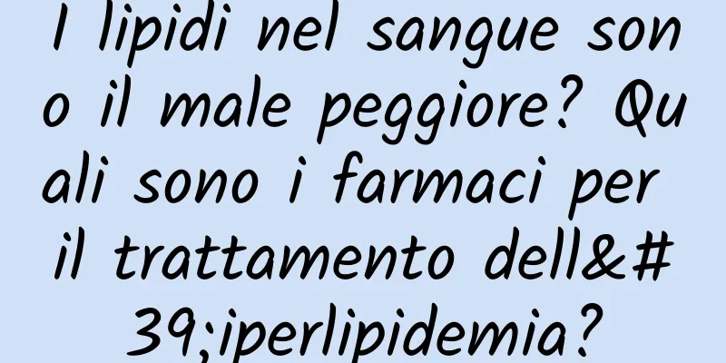 I lipidi nel sangue sono il male peggiore? Quali sono i farmaci per il trattamento dell'iperlipidemia?