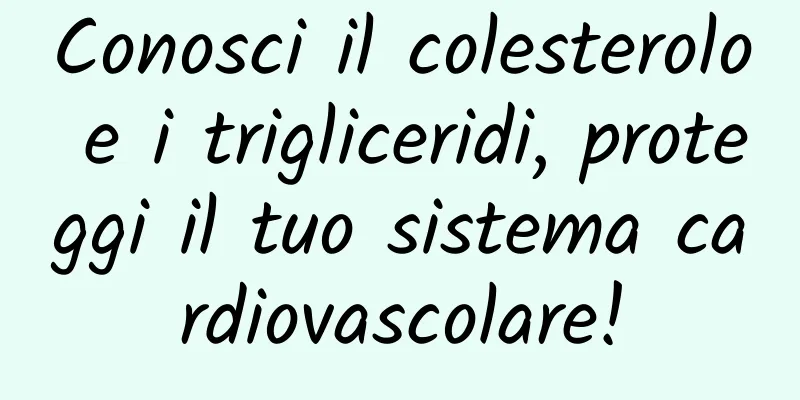 Conosci il colesterolo e i trigliceridi, proteggi il tuo sistema cardiovascolare!