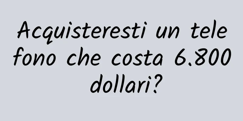Acquisteresti un telefono che costa 6.800 dollari?