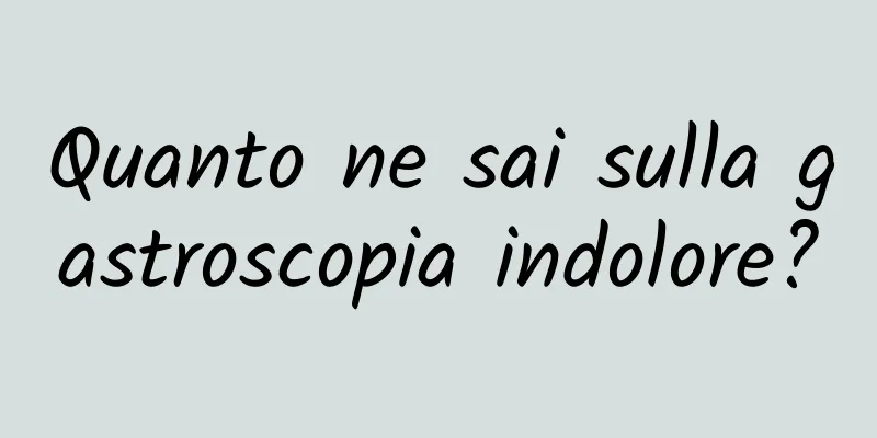 Quanto ne sai sulla gastroscopia indolore?