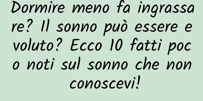 Dormire meno fa ingrassare? Il sonno può essere evoluto? Ecco 10 fatti poco noti sul sonno che non conoscevi!