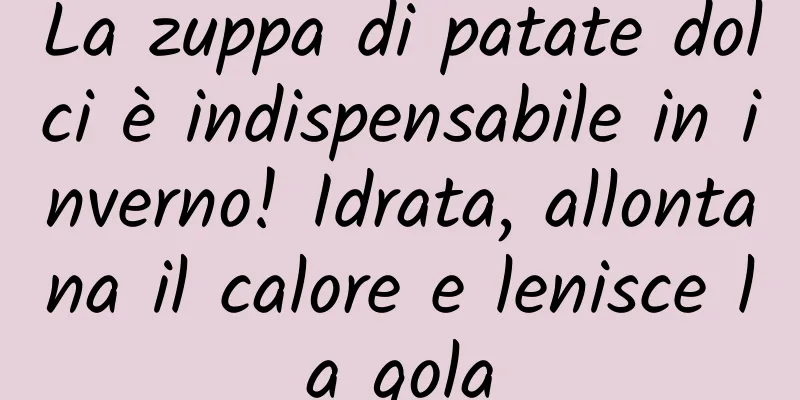 La zuppa di patate dolci è indispensabile in inverno! Idrata, allontana il calore e lenisce la gola