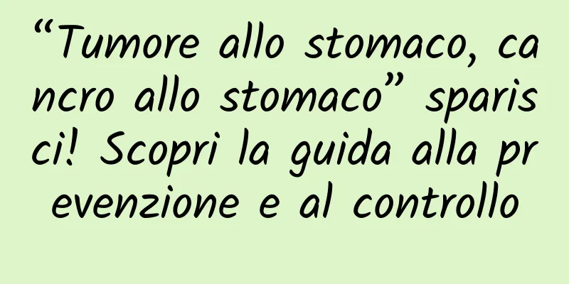 “Tumore allo stomaco, cancro allo stomaco” sparisci! Scopri la guida alla prevenzione e al controllo