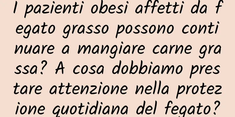I pazienti obesi affetti da fegato grasso possono continuare a mangiare carne grassa? A cosa dobbiamo prestare attenzione nella protezione quotidiana del fegato?