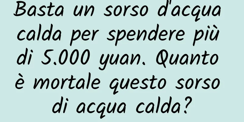 Basta un sorso d'acqua calda per spendere più di 5.000 yuan. Quanto è mortale questo sorso di acqua calda?