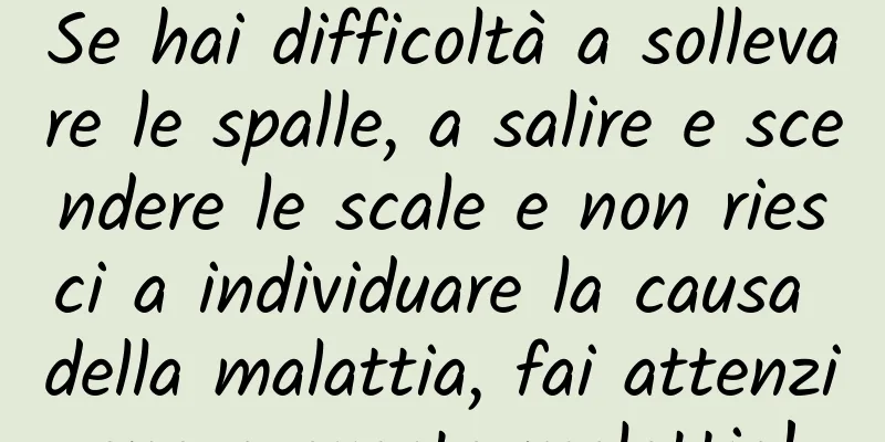 Se hai difficoltà a sollevare le spalle, a salire e scendere le scale e non riesci a individuare la causa della malattia, fai attenzione a questa malattia!