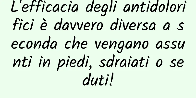 L'efficacia degli antidolorifici è davvero diversa a seconda che vengano assunti in piedi, sdraiati o seduti!