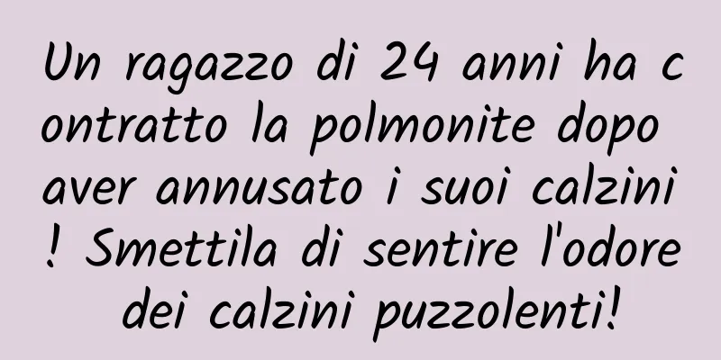 Un ragazzo di 24 anni ha contratto la polmonite dopo aver annusato i suoi calzini! Smettila di sentire l'odore dei calzini puzzolenti!