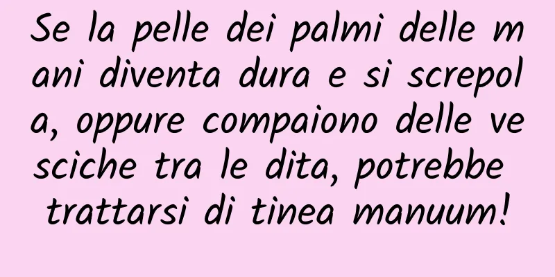 Se la pelle dei palmi delle mani diventa dura e si screpola, oppure compaiono delle vesciche tra le dita, potrebbe trattarsi di tinea manuum!