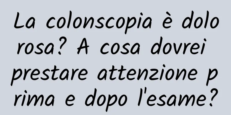 La colonscopia è dolorosa? A cosa dovrei prestare attenzione prima e dopo l'esame?