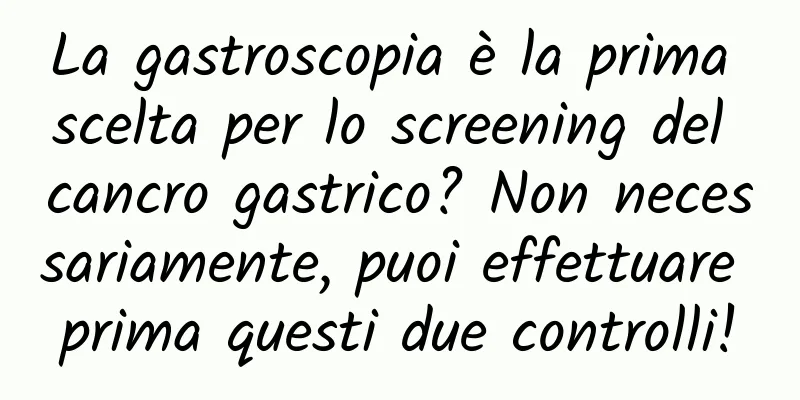 La gastroscopia è la prima scelta per lo screening del cancro gastrico? Non necessariamente, puoi effettuare prima questi due controlli!