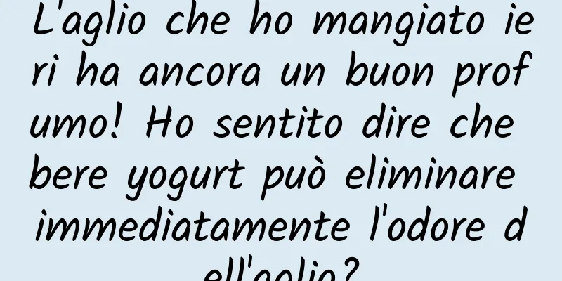 L'aglio che ho mangiato ieri ha ancora un buon profumo! Ho sentito dire che bere yogurt può eliminare immediatamente l'odore dell'aglio?