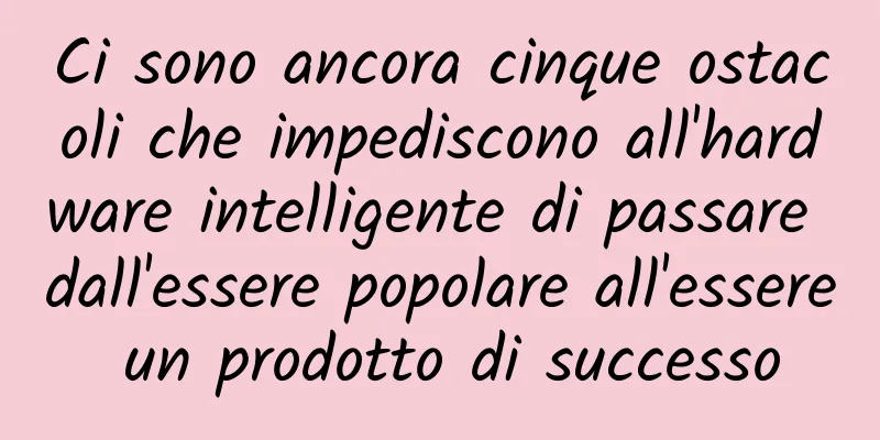Ci sono ancora cinque ostacoli che impediscono all'hardware intelligente di passare dall'essere popolare all'essere un prodotto di successo