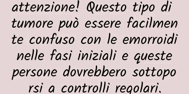 attenzione! Questo tipo di tumore può essere facilmente confuso con le emorroidi nelle fasi iniziali e queste persone dovrebbero sottoporsi a controlli regolari.