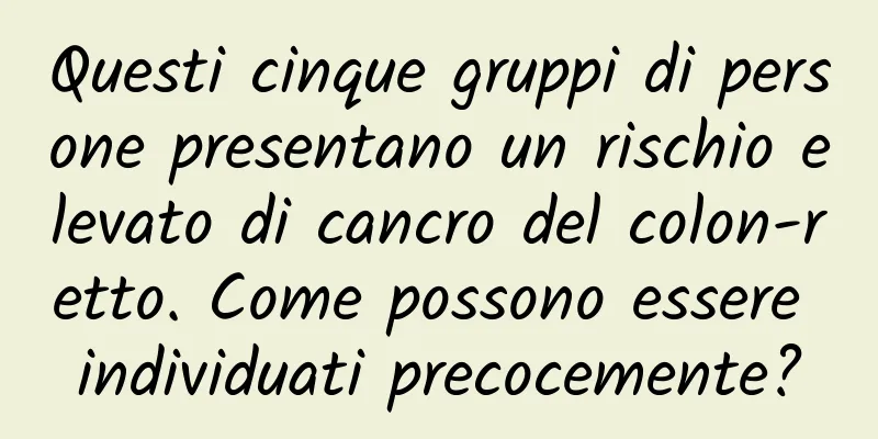 Questi cinque gruppi di persone presentano un rischio elevato di cancro del colon-retto. Come possono essere individuati precocemente?