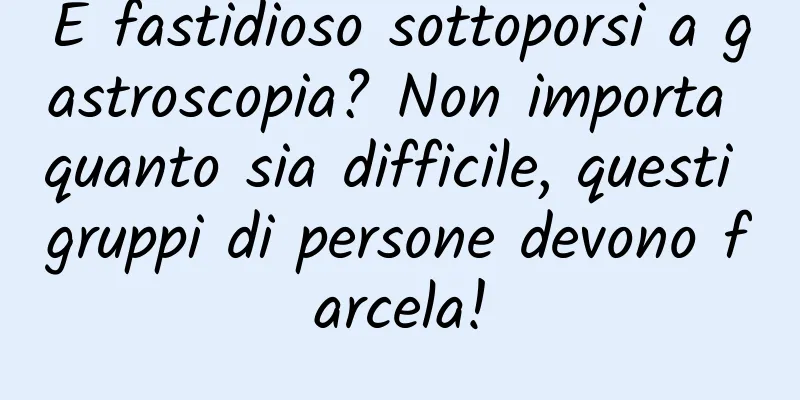 È fastidioso sottoporsi a gastroscopia? Non importa quanto sia difficile, questi gruppi di persone devono farcela!