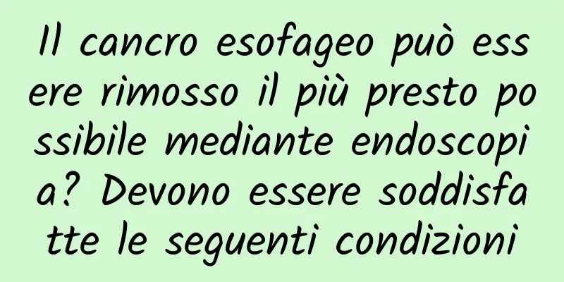 Il cancro esofageo può essere rimosso il più presto possibile mediante endoscopia? Devono essere soddisfatte le seguenti condizioni
