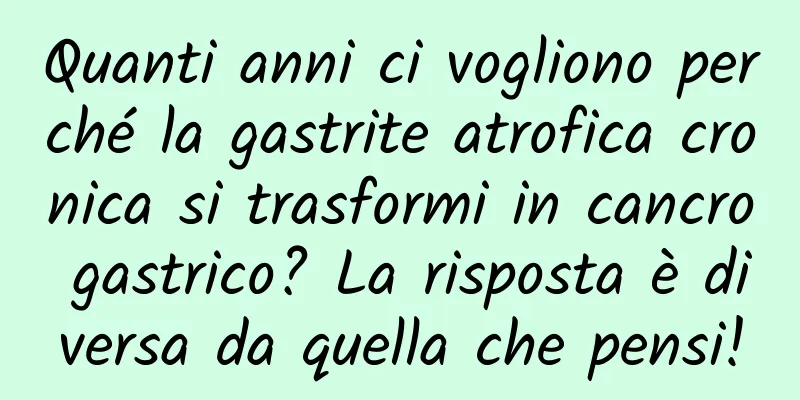 Quanti anni ci vogliono perché la gastrite atrofica cronica si trasformi in cancro gastrico? La risposta è diversa da quella che pensi!