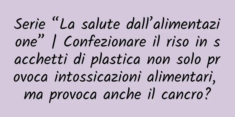 Serie “La salute dall’alimentazione” | Confezionare il riso in sacchetti di plastica non solo provoca intossicazioni alimentari, ma provoca anche il cancro?