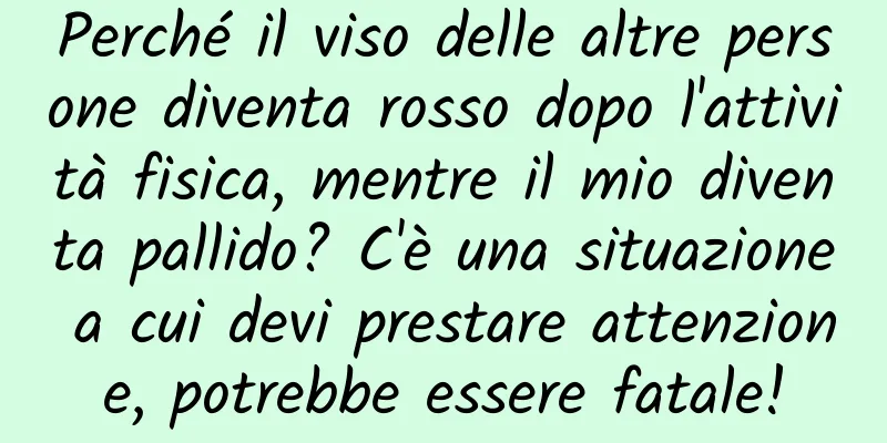 Perché il viso delle altre persone diventa rosso dopo l'attività fisica, mentre il mio diventa pallido? C'è una situazione a cui devi prestare attenzione, potrebbe essere fatale!