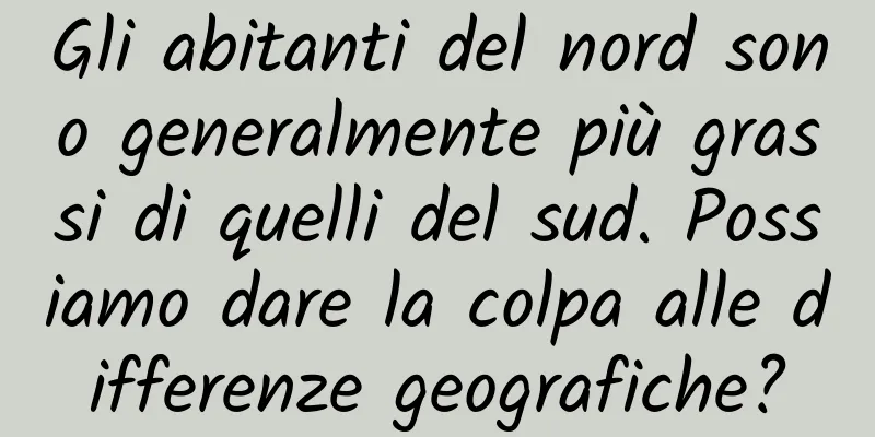 Gli abitanti del nord sono generalmente più grassi di quelli del sud. Possiamo dare la colpa alle differenze geografiche?