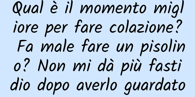 Qual è il momento migliore per fare colazione? Fa male fare un pisolino? Non mi dà più fastidio dopo averlo guardato