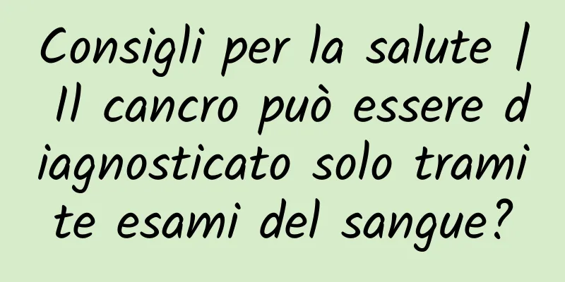 Consigli per la salute | Il cancro può essere diagnosticato solo tramite esami del sangue?