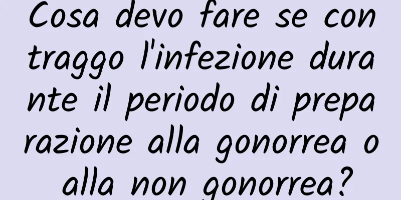 Cosa devo fare se contraggo l'infezione durante il periodo di preparazione alla gonorrea o alla non gonorrea?