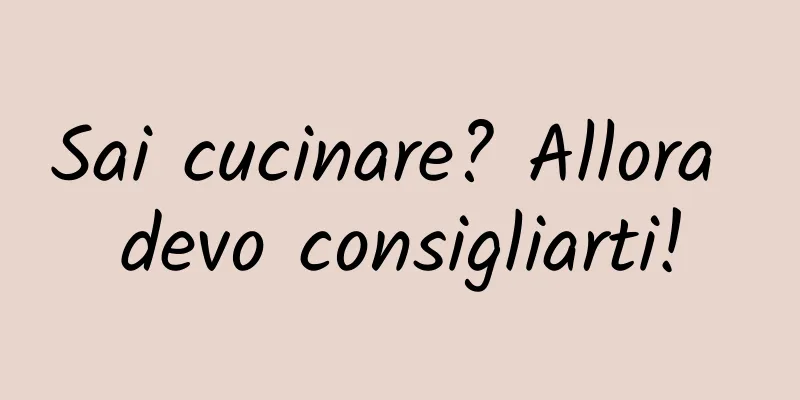 Sai cucinare? Allora devo consigliarti!